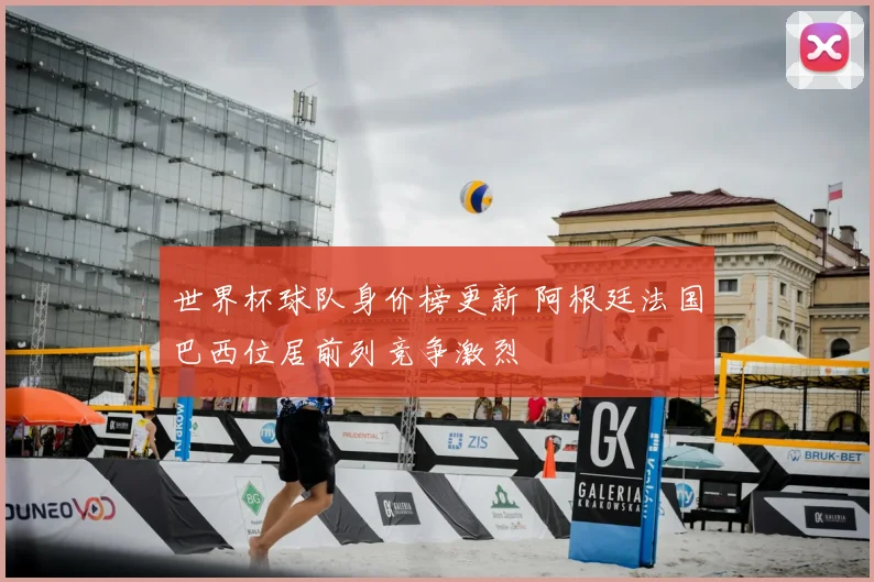 世界杯球队身价榜更新 阿根廷法国巴西位居前列竞争激烈