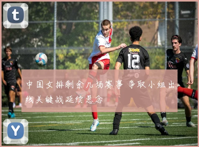 中国女排剩余几场赛事 争取小组出线关键战延续悬念