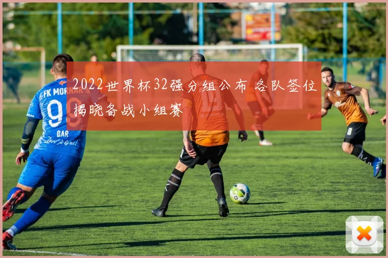 2022世界杯32强分组公布 各队签位揭晓备战小组赛