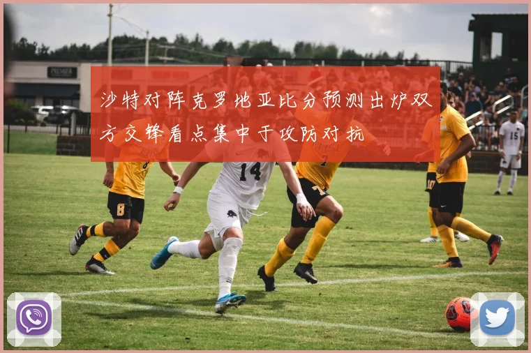 沙特对阵克罗地亚比分预测出炉双方交锋看点集中于攻防对抗