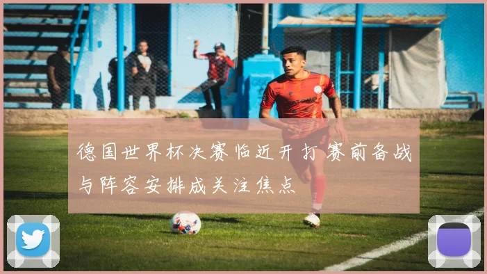 德国世界杯决赛临近开打 赛前备战与阵容安排成关注焦点