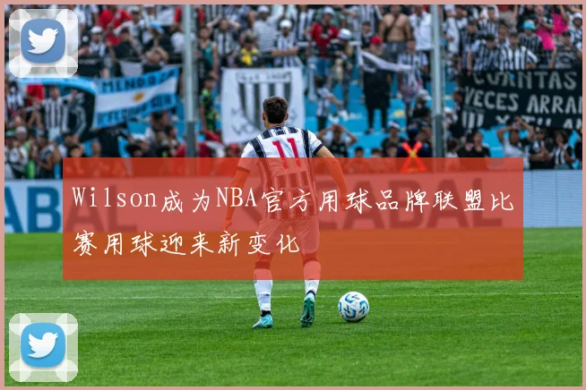 Wilson成为NBA官方用球品牌联盟比赛用球迎来新变化