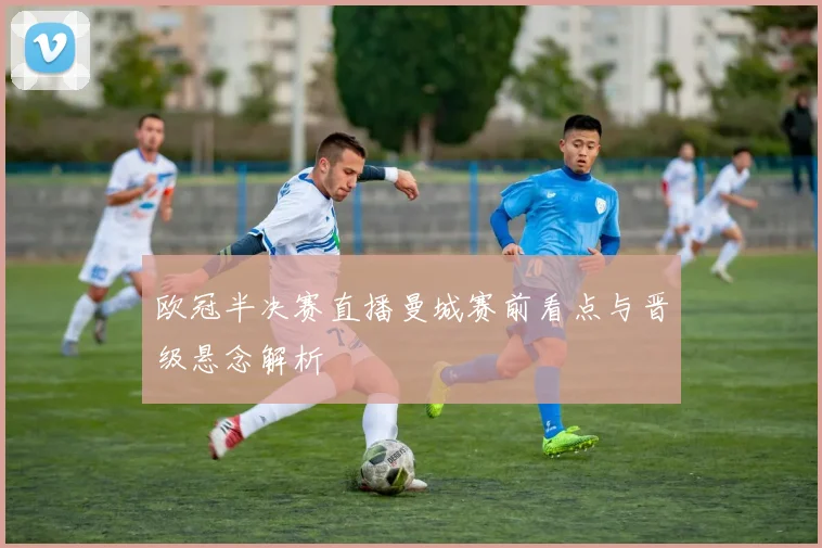 欧冠半决赛直播曼城赛前看点与晋级悬念解析