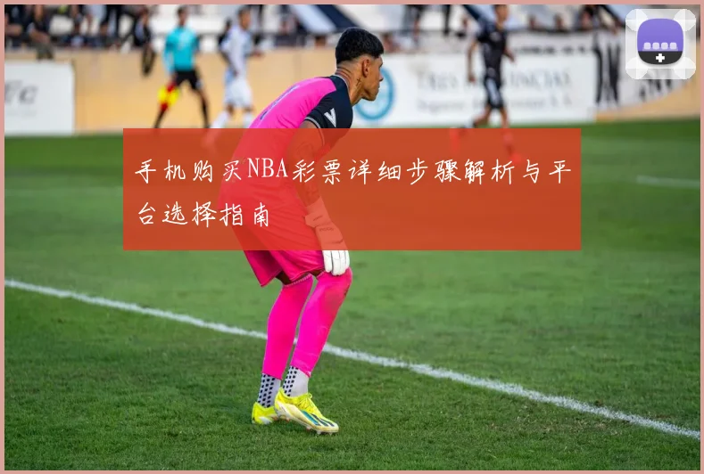 手机购买NBA彩票详细步骤解析与平台选择指南