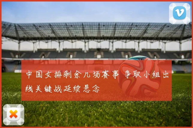 中国女排剩余几场赛事 争取小组出线关键战延续悬念