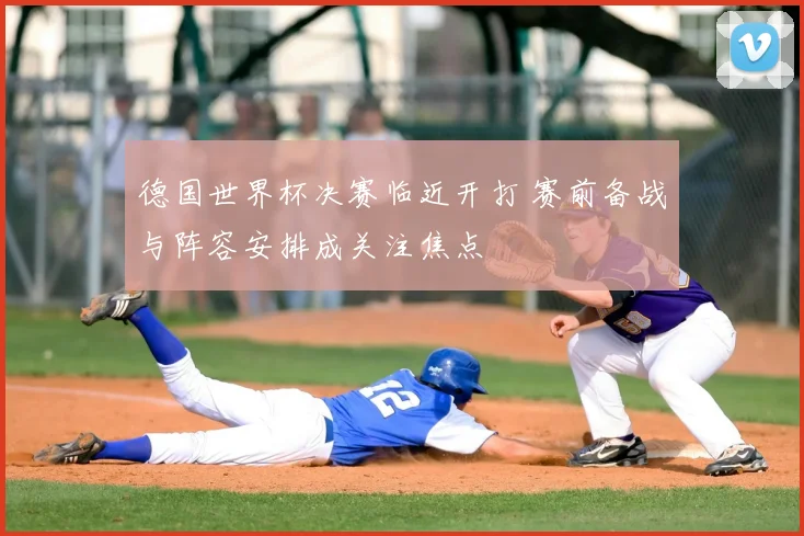 德国世界杯决赛临近开打 赛前备战与阵容安排成关注焦点
