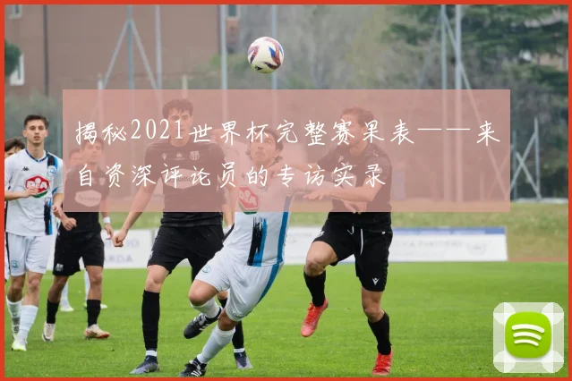 揭秘2021世界杯完整赛果表——来自资深评论员的专访实录