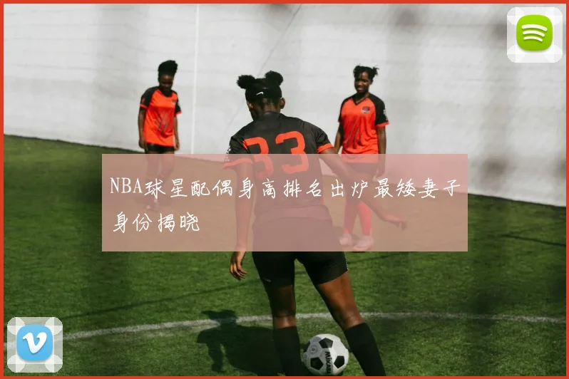 NBA球星配偶身高排名出炉最矮妻子身份揭晓