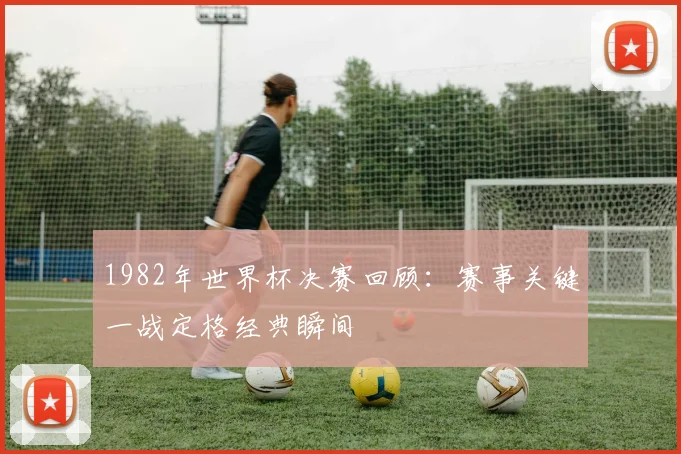 1982年世界杯决赛回顾：赛事关键一战定格经典瞬间