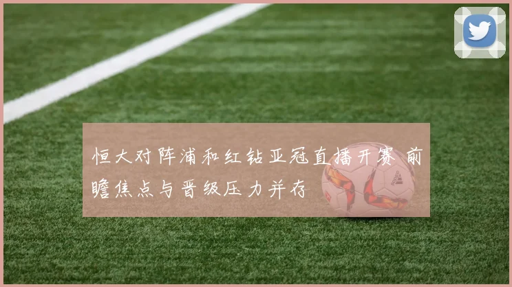恒大对阵浦和红钻亚冠直播开赛 前瞻焦点与晋级压力并存