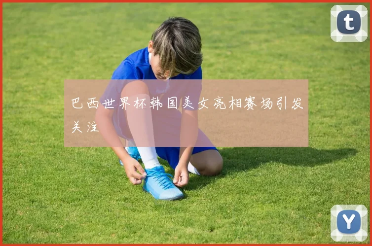 巴西世界杯韩国美女亮相赛场引发关注