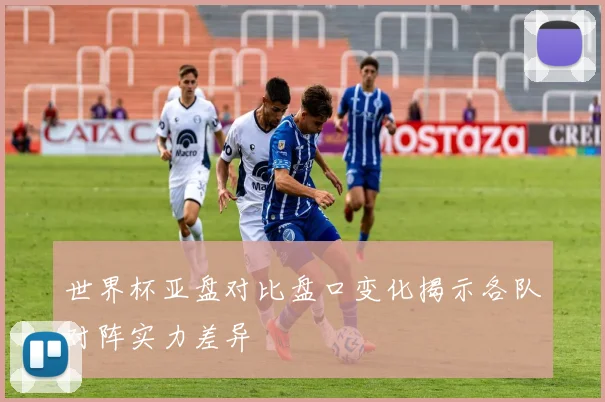 世界杯亚盘对比盘口变化揭示各队对阵实力差异
