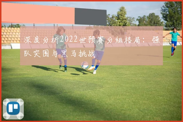 深度分析2022世预赛分组格局：强队突围与黑马挑战