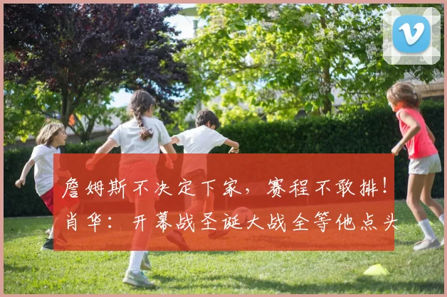 詹姆斯不决定下家，赛程不敢排！肖华：开幕战圣诞大战全等他点头