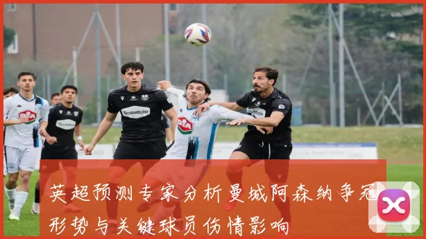 英超预测专家分析曼城阿森纳争冠形势与关键球员伤情影响