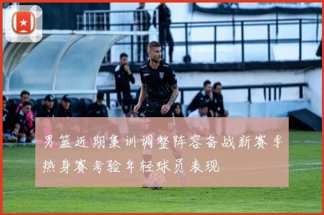 男篮近期集训调整阵容备战新赛季热身赛考验年轻球员表现