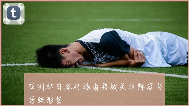 亚洲杯日本对越南再战关注阵容与晋级形势
