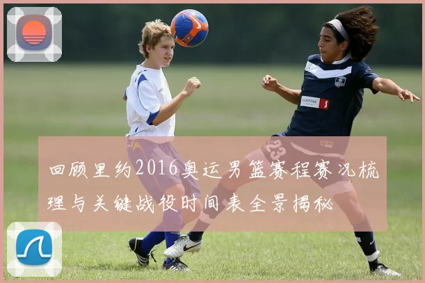 回顾里约2016奥运男篮赛程赛况梳理与关键战役时间表全景揭秘