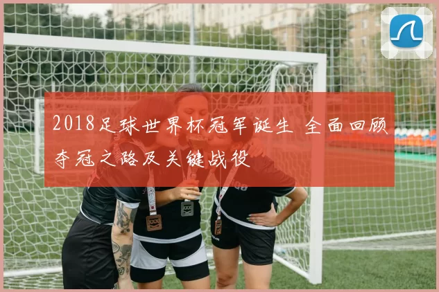 2018足球世界杯冠军诞生 全面回顾夺冠之路及关键战役