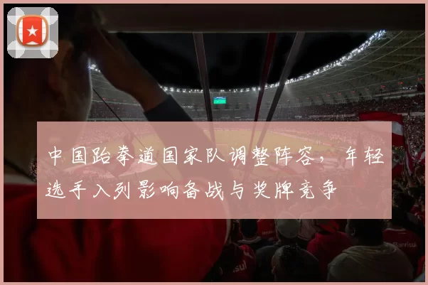 中国跆拳道国家队调整阵容，年轻选手入列影响备战与奖牌竞争