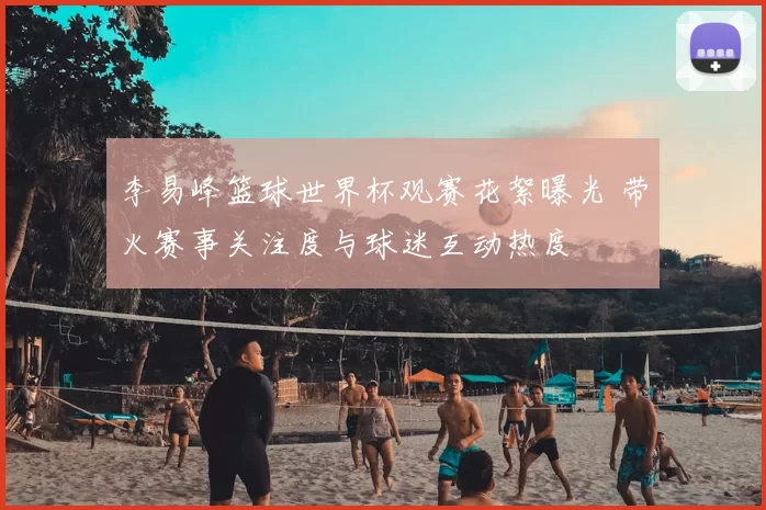 李易峰篮球世界杯观赛花絮曝光 带火赛事关注度与球迷互动热度