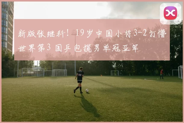 新版张继科！19岁中国小将3-2打懵世界第3 国乒包揽男单冠亚军