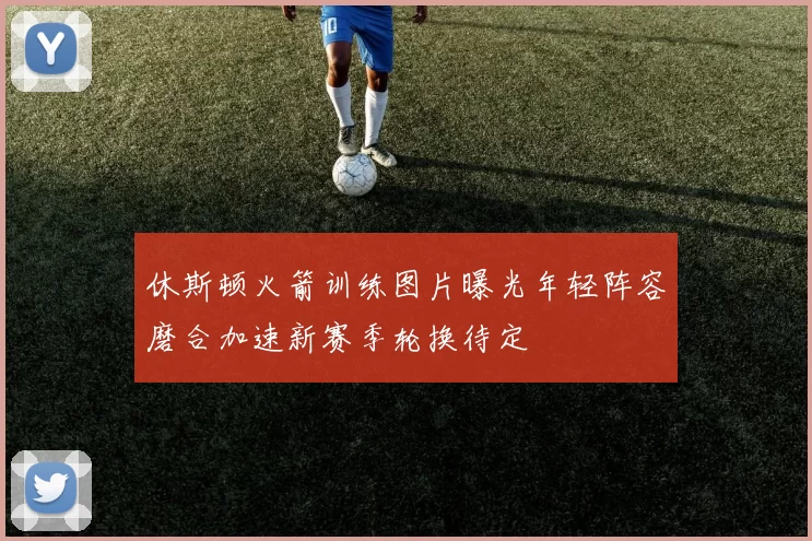 休斯顿火箭训练图片曝光年轻阵容磨合加速新赛季轮换待定