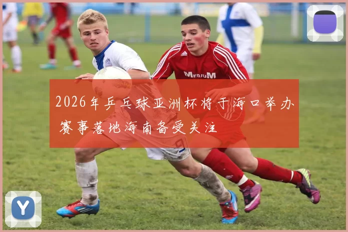 2026年乒乓球亚洲杯将于海口举办 赛事落地海南备受关注