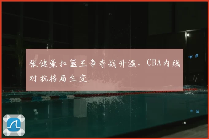 张健豪扣篮王争夺战升温,CBA内线对抗格局生变