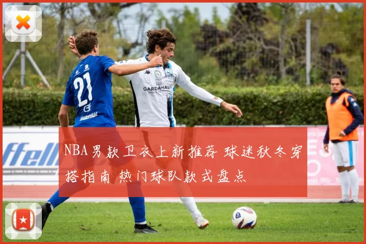 NBA男款卫衣上新推荐 球迷秋冬穿搭指南 热门球队款式盘点