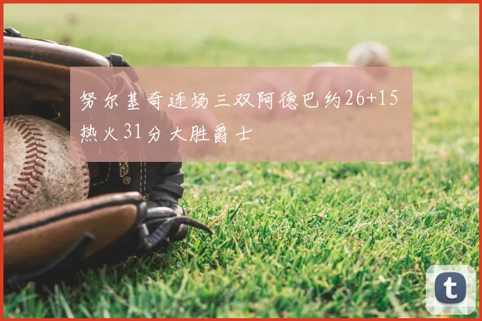 努尔基奇连场三双阿德巴约26+15 热火31分大胜爵士