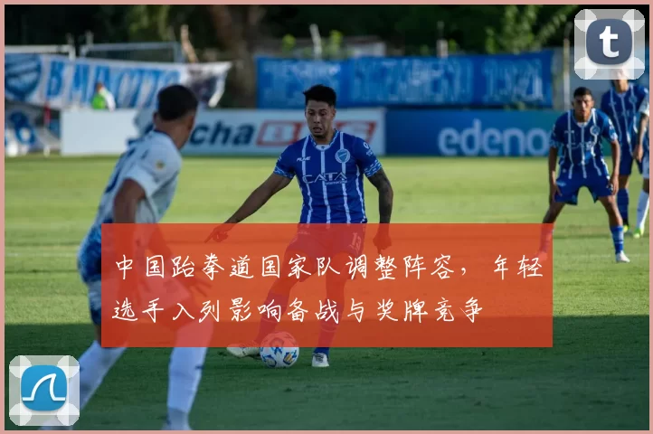 中国跆拳道国家队调整阵容，年轻选手入列影响备战与奖牌竞争