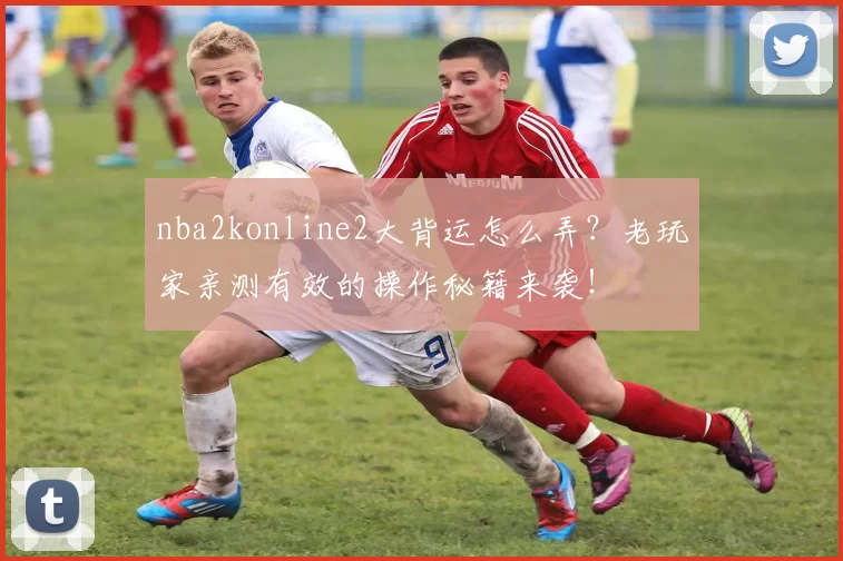 nba2konline2大背运怎么弄？老玩家亲测有效的操作秘籍来袭！