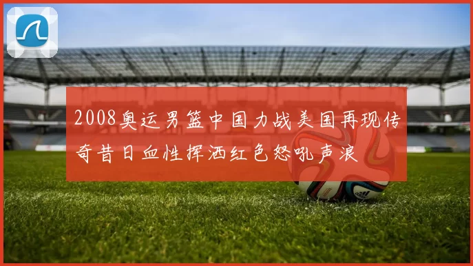 2008奥运男篮中国力战美国再现传奇昔日血性挥洒红色怒吼声浪