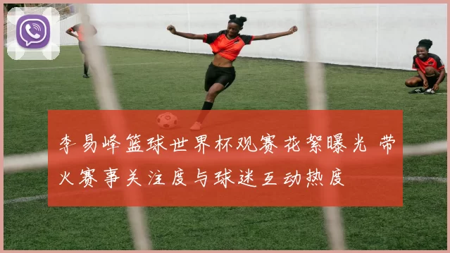 李易峰篮球世界杯观赛花絮曝光 带火赛事关注度与球迷互动热度