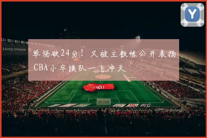 单场砍24分！又被主教练公开表扬 CBA小卒换队一飞冲天