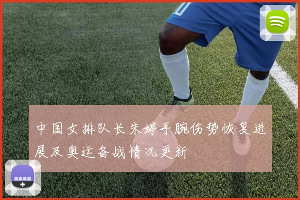 中国女排队长朱婷手腕伤势恢复进展及奥运备战情况更新