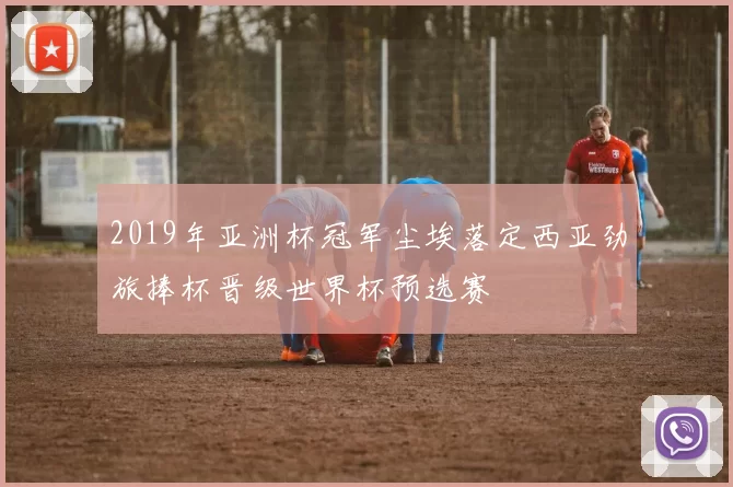 2019年亚洲杯冠军尘埃落定西亚劲旅捧杯晋级世界杯预选赛