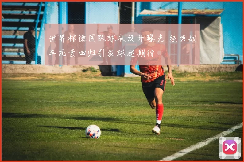 世界杯德国队球衣设计曝光 经典战车元素回归引发球迷期待