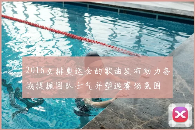 2016女排奥运会的歌曲发布助力备战提振团队士气并塑造赛场氛围