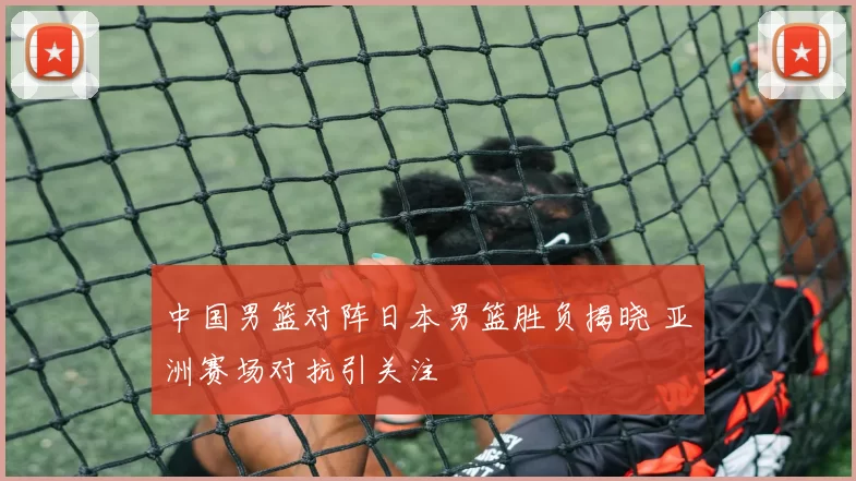 中国男篮对阵日本男篮胜负揭晓 亚洲赛场对抗引关注
