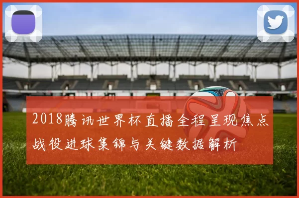 2018腾讯世界杯直播全程呈现焦点战役进球集锦与关键数据解析