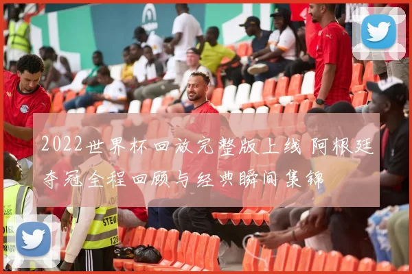 2022世界杯回放完整版上线 阿根廷夺冠全程回顾与经典瞬间集锦