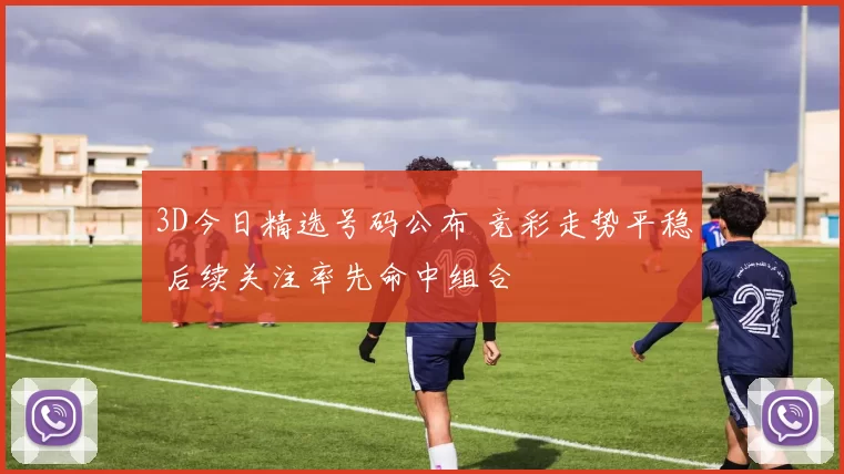 3D今日精选号码公布 竞彩走势平稳 后续关注率先命中组合