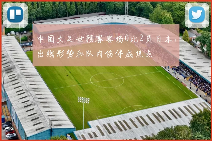 中国女足世预赛客场0比2负日本，出线形势和队内伤停成焦点
