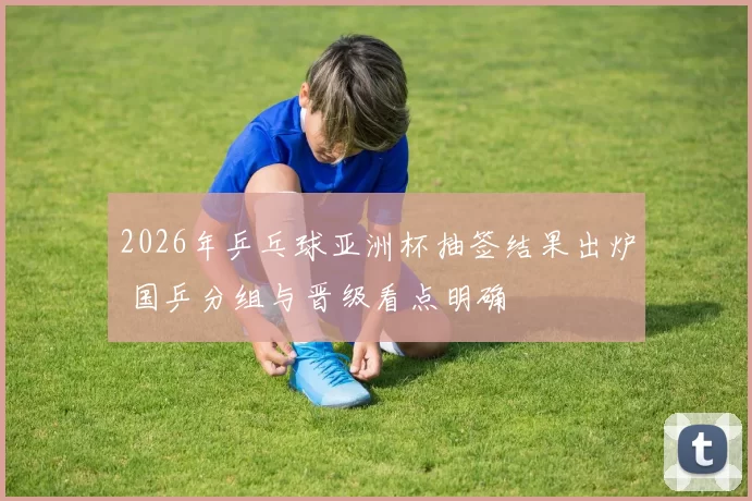 2026年乒乓球亚洲杯抽签结果出炉 国乒分组与晋级看点明确