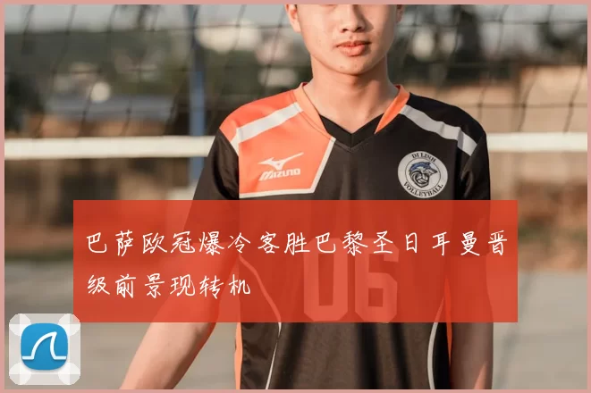 巴萨欧冠爆冷客胜巴黎圣日耳曼晋级前景现转机