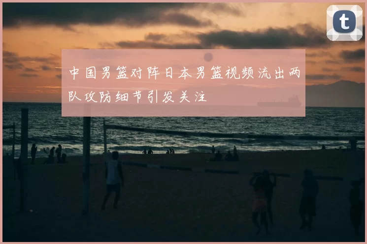中国男篮对阵日本男篮视频流出两队攻防细节引发关注