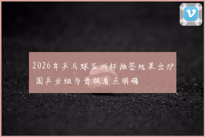 2026年乒乓球亚洲杯抽签结果出炉 国乒分组与晋级看点明确