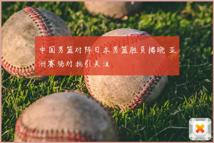 中国男篮对阵日本男篮胜负揭晓 亚洲赛场对抗引关注